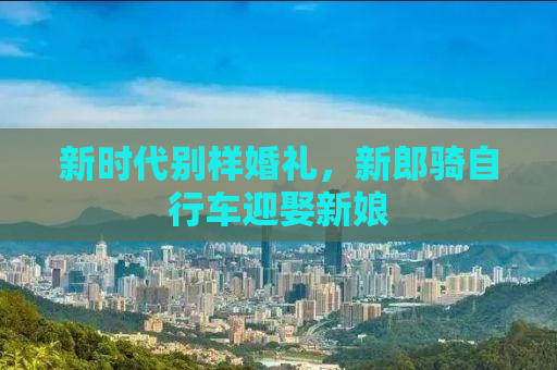 新时代别样婚礼，新郎骑自行车迎娶新娘