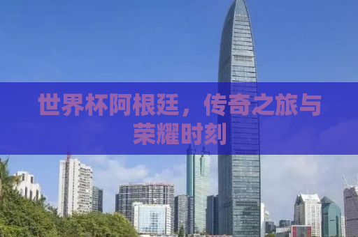 世界杯阿根廷，传奇之旅与荣耀时刻