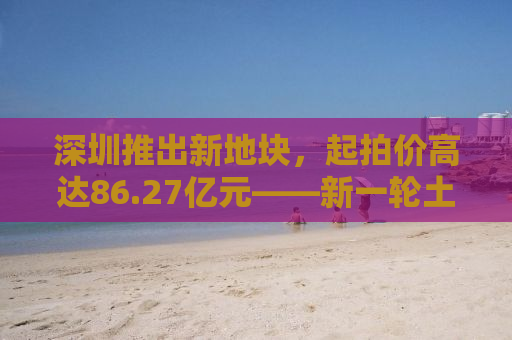 深圳推出新地块，起拍价高达86.27亿元——新一轮土地拍卖背后的机遇与挑战