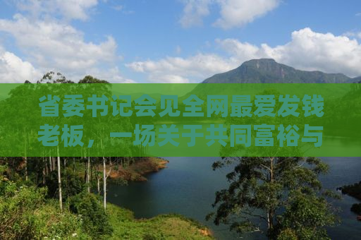 省委书记会见全网最爱发钱老板，一场关于共同富裕与社会责任的深度对话