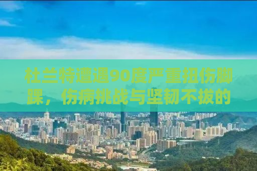 杜兰特遭遇90度严重扭伤脚踝，伤病挑战与坚韧不拔的斗士精神