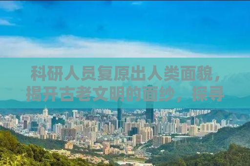 科研人员复原出人类面貌，揭开古老文明的面纱，探寻人类起源的奥秘