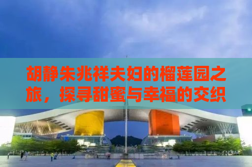 胡静朱兆祥夫妇的榴莲园之旅，探寻甜蜜与幸福的交织