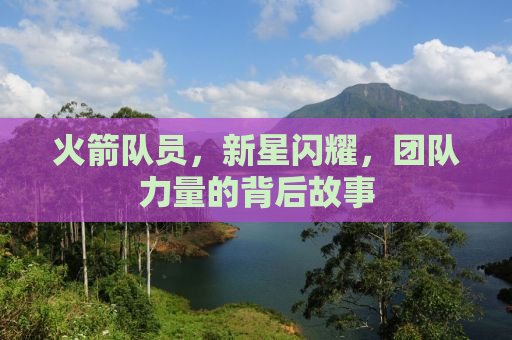 火箭队员，新星闪耀，团队力量的背后故事