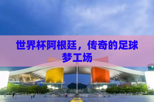 世界杯阿根廷，传奇的足球梦工场