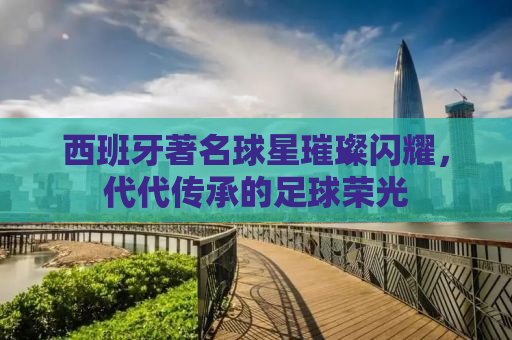 西班牙著名球星璀璨闪耀，代代传承的足球荣光