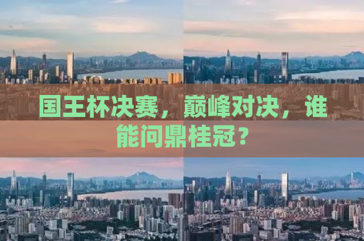 国王杯决赛，巅峰对决，谁能问鼎桂冠？
