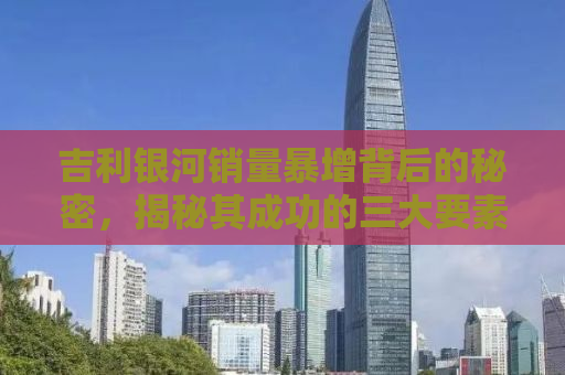 吉利银河销量暴增背后的秘密，揭秘其成功的三大要素与未来展望