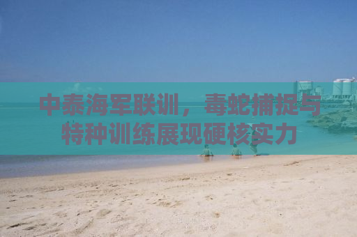 中泰海军联训，毒蛇捕捉与特种训练展现硬核实力