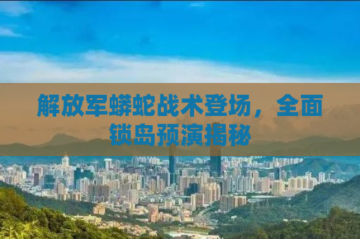 解放军蟒蛇战术登场，全面锁岛预演揭秘
