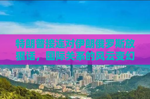 特朗普接连对伊朗俄罗斯放狠话，国际关系的风云变幻与话语博弈