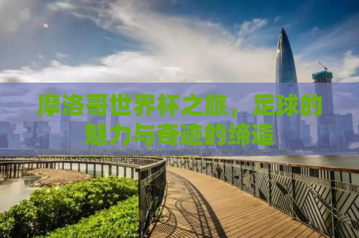 摩洛哥世界杯之旅，足球的魅力与奇迹的缔造