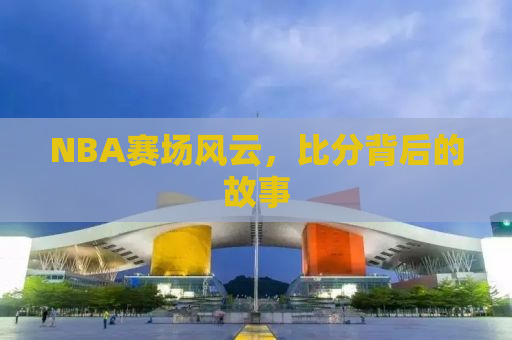 NBA赛场风云，比分背后的故事