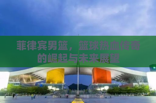 菲律宾男篮，篮球热血传奇的崛起与未来展望