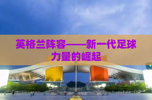 英格兰阵容——新一代足球力量的崛起