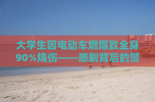 大学生因电动车燃爆致全身90%烧伤——悲剧背后的警示与反思