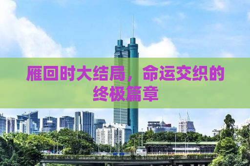 雁回时大结局，命运交织的终极篇章