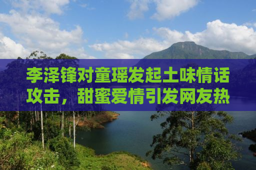 李泽锋对童瑶发起土味情话攻击，甜蜜爱情引发网友热议