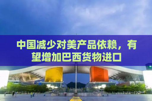 中国减少对美产品依赖，有望增加巴西货物进口