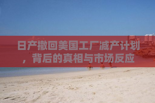 日产撤回美国工厂减产计划，背后的真相与市场反应