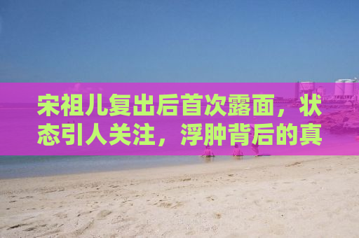 宋祖儿复出后首次露面，状态引人关注，浮肿背后的真相揭秘
